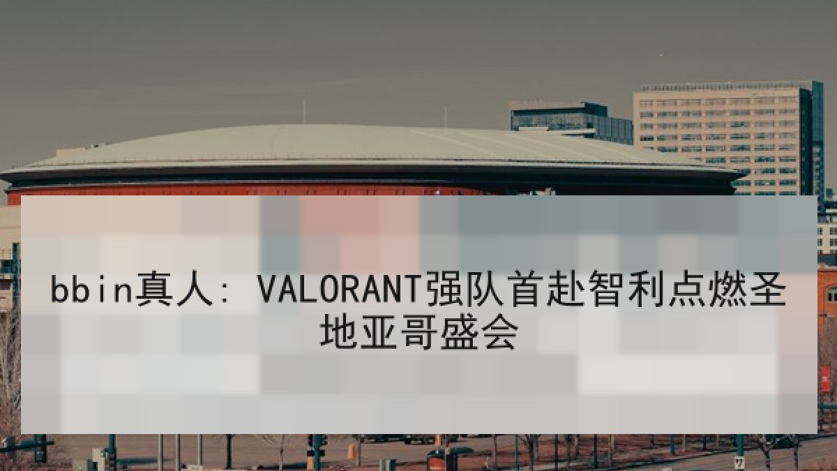 bbin真人: VALORANT强队首赴智利点燃圣地亚哥盛会