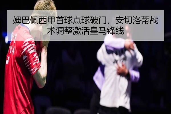 姆巴佩西甲首球点球破门，安切洛蒂战术调整激活皇马锋线