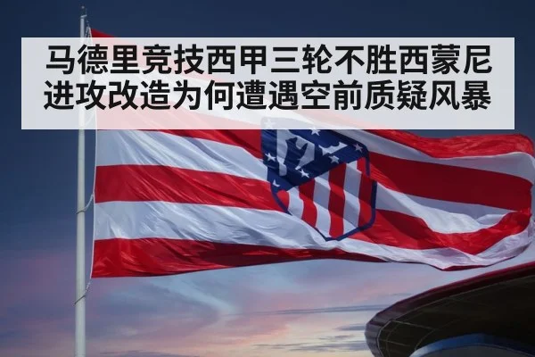 马德里竞技西甲三轮不胜西蒙尼进攻改造为何遭遇空前质疑风暴