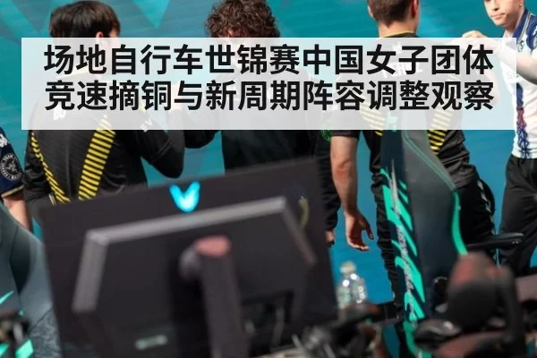 场地自行车世锦赛中国女子团体竞速摘铜与新周期阵容调整观察